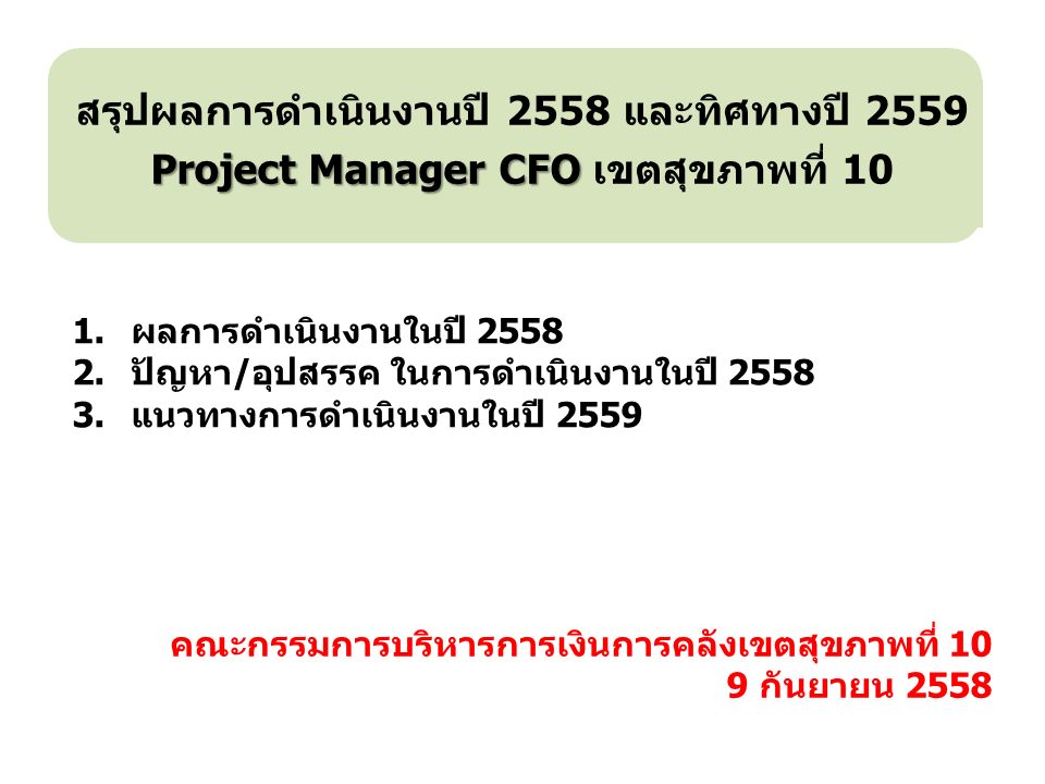 คณะกรรมการบริหารการเงินการคลังเขตสุขภาพที่ 10 9 กันยายน 2558 สรุปผลการดำเนินงานปี 2558 และทิศทางปี 2559 Project Manager CFO Project Manager CFO เขตสุขภาพที่ 10 1.ผลการดำเนินงานในปี ปัญหา/อุปสรรค ในการดำเนินงานในปี แนวทางการดำเนินงานในปี 2559