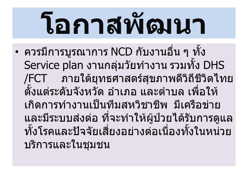 โอกาสพัฒนา ควรมีการบูรณาการ NCD กับงานอื่น ๆ ทั้ง Service plan งานกลุ่มวัยทำงาน รวมทั้ง DHS /FCT ภายใต้ยุทธศาสตร์สุขภาพดีวิถีชีวิตไทย ตั้งแต่ระดับจังหวัด อำเภอ และตำบล เพื่อให้ เกิดการทำงานเป็นทีมสหวิชาชีพ มีเครือข่าย และมีระบบส่งต่อ ที่จะทำให้ผู้ป่วยได้รับการดูแล ทั้งโรคและปัจจัยเสี่ยงอย่างต่อเนื่องทั้งในหน่วย บริการและในชุมชน