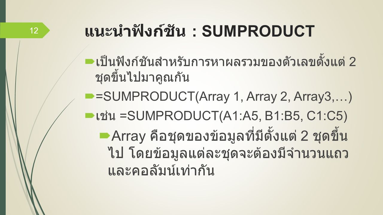 แนะนำฟังก์ชัน : SUMPRODUCT  เป็นฟังก์ชันสำหรับการหาผลรวมของตัวเลขตั้งแต่ 2 ชุดขึ้นไปมาคูณกัน  =SUMPRODUCT(Array 1, Array 2, Array3,…)  เช่น =SUMPRODUCT(A1:A5, B1:B5, C1:C5)  Array คือชุดของข้อมูลที่มีตั้งแต่ 2 ชุดขึ้น ไป โดยข้อมูลแต่ละชุดจะต้องมีจำนวนแถว และคอลัมน์เท่ากัน 12