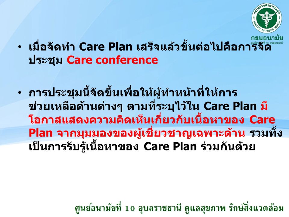 เมื่อจัดทำ Care Plan เสร็จแล้วขั้นต่อไปคือการจัด ประชุม Care conference การประชุมนี้จัดขึ้นเพื่อให้ผู้ทำหน้าที่ให้การ ช่วยเหลือด้านต่างๆ ตามที่ระบุไว้ใน Care Plan มี โอกาสแสดงความคิดเห็นเกี่ยวกับเนื้อหาของ Care Plan จากมุมมองของผู้เชี่ยวชาญเฉพาะด้าน รวมทั้ง เป็นการรับรู้เนื้อหาของ Care Plan ร่วมกันด้วย