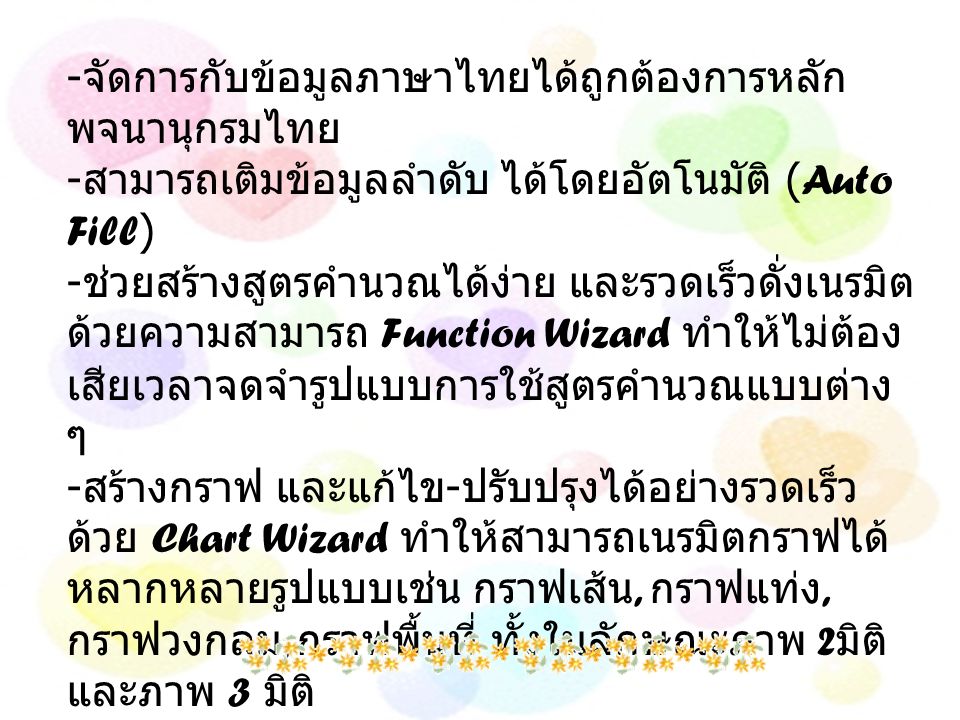 - จัดการกับข้อมูลภาษาไทยได้ถูกต้องการหลัก พจนานุกรมไทย - สามารถเติมข้อมูลลำดับ ได้โดยอัตโนมัติ (Auto Fill) - ช่วยสร้างสูตรคำนวณได้ง่าย และรวดเร็วดั่งเนรมิต ด้วยความสามารถ Function Wizard ทำให้ไม่ต้อง เสียเวลาจดจำรูปแบบการใช้สูตรคำนวณแบบต่าง ๆ - สร้างกราฟ และแก้ไข - ปรับปรุงได้อย่างรวดเร็ว ด้วย Chart Wizard ทำให้สามารถเนรมิตกราฟได้ หลากหลายรูปแบบเช่น กราฟเส้น, กราฟแท่ง, กราฟวงกลม, กราฟพื้นที่ ทั้งในลักษณะภาพ 2 มิติ และภาพ 3 มิติ - จัดการข้อมูลสำหรับงานฐานข้อมูลได้อย่างยอด เยี่ยม ด้วยความสามารถที่เกือบเทียบเท่าโปรแกรม จัดการฐานข้อมูลเฉพาะงาน เช่น เรียงข้อมูล, ค้นหาข้อมูล, ทำรายงานสรุปผลแบบต่างๆ