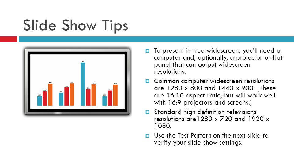 Slide Show Tips  To present in true widescreen, you’ll need a computer and, optionally, a projector or flat panel that can output widescreen resolutions.