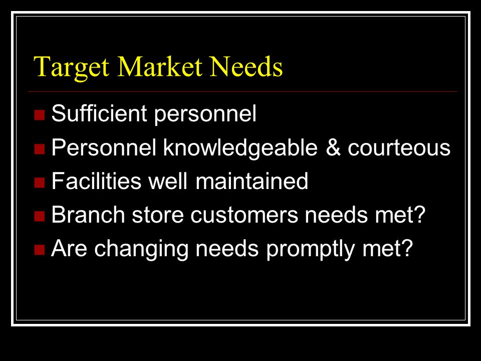 Target Market Needs  Sufficient personnel  Personnel knowledgeable & courteous  Facilities well maintained  Branch store customers needs met.