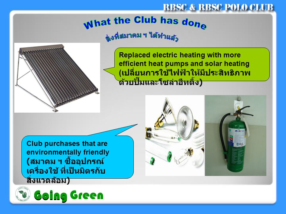 Replaced electric heating with more efficient heat pumps and solar heating ( เปลี่ยนการใช้ไฟฟ้าให้มีประสิทธิภาพ ด้วยปั๊มและโซล่าฮีทติ้ง ) Club purchases that are environmentally friendly ( สมาคม ฯ ซื้ออุปกรณ์ เครื่องใช้ ที่เป็นมิตรกับ สิ่งแวดล้อม ) Going Going Green