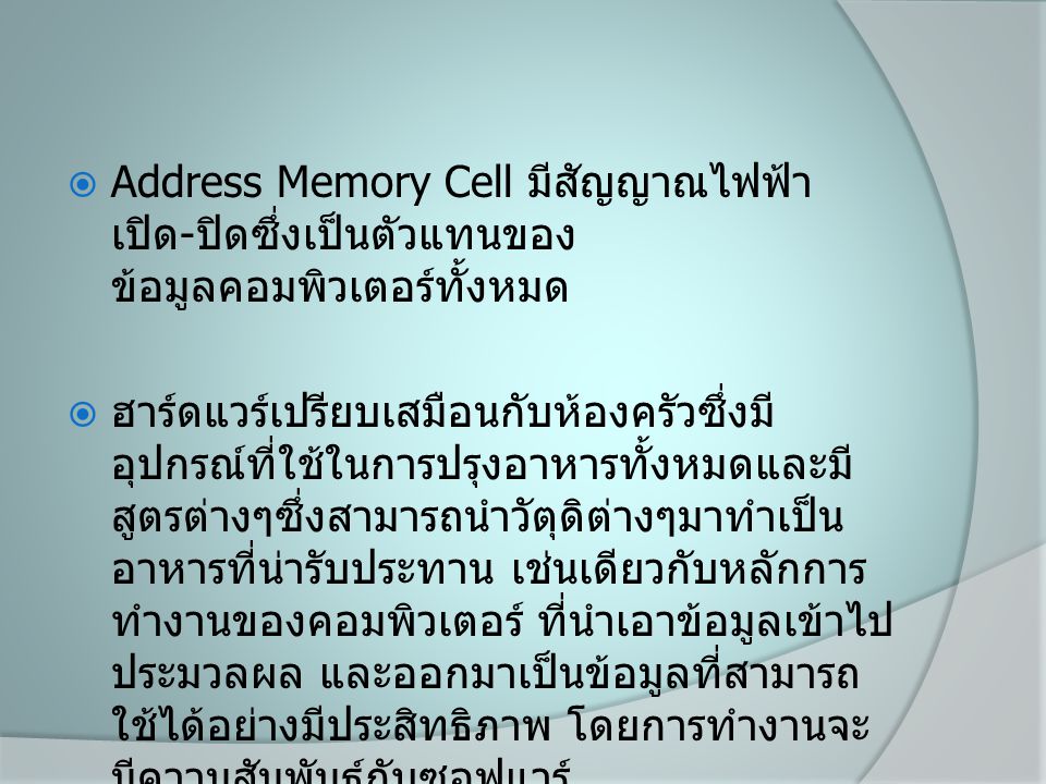  Address Memory Cell มีสัญญาณไฟฟ้า เปิด - ปิดซึ่งเป็นตัวแทนของ ข้อมูลคอมพิวเตอร์ทั้งหมด  ฮาร์ดแวร์เปรียบเสมือนกับห้องครัวซึ่งมี อุปกรณ์ที่ใช้ในการปรุงอาหารทั้งหมดและมี สูตรต่างๆซึ่งสามารถนำวัตุดิต่างๆมาทำเป็น อาหารที่น่ารับประทาน เช่นเดียวกับหลักการ ทำงานของคอมพิวเตอร์ ที่นำเอาข้อมูลเข้าไป ประมวลผล และออกมาเป็นข้อมูลที่สามารถ ใช้ได้อย่างมีประสิทธิภาพ โดยการทำงานจะ มีความสัมพันธ์กับซอฟแวร์
