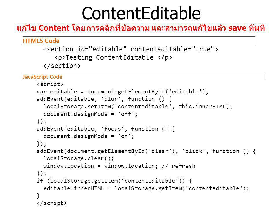 ContentEditable แก้ไข Content โดยการคลิกที่ข้อความ และสามารถแก้ไขแล้ว save ทันที HTML5 Code Testing ContentEditable JavaScript Code var editable = document.getElementById( editable ); addEvent(editable, blur , function () { localStorage.setItem( contenteditable , this.innerHTML); document.designMode = off ; }); addEvent(editable, focus , function () { document.designMode = on ; }); addEvent(document.getElementById( clear ), click , function () { localStorage.clear(); window.location = window.location; // refresh }); if (localStorage.getItem( contenteditable )) { editable.innerHTML = localStorage.getItem( contenteditable ); }