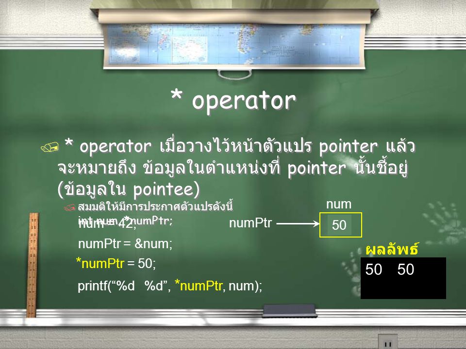 * operator / * operator เมื่อวางไว้หน้าตัวแปร pointer แล้ว จะหมายถึง ข้อมูลในตำแหน่งที่ pointer นั้นชี้อยู่ ( ข้อมูลใน pointee) / สมมติให้มีการประกาศตัวแปรดังนี้ int num, *numPtr; / * operator เมื่อวางไว้หน้าตัวแปร pointer แล้ว จะหมายถึง ข้อมูลในตำแหน่งที่ pointer นั้นชี้อยู่ ( ข้อมูลใน pointee) / สมมติให้มีการประกาศตัวแปรดังนี้ int num, *numPtr; 50 ผลลัพธ์ numPtr num 42 num = 42; * numPtr = 50; numPtr = &num; printf( %d %d , * numPtr, num); 50