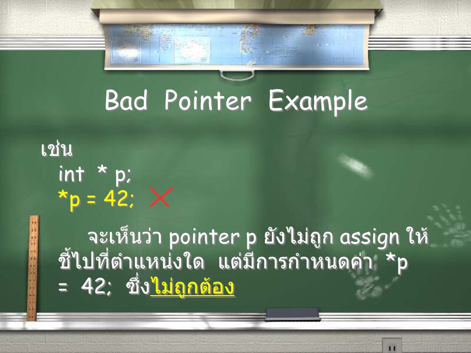 Bad Pointer Example เช่น int * p; *p = 42; เช่น int * p; *p = 42; จะเห็นว่า pointer p ยังไม่ถูก assign ให้ ชี้ไปที่ตำแหน่งใด แต่มีการกำหนดค่า *p = 42; ซึ่งไม่ถูกต้อง