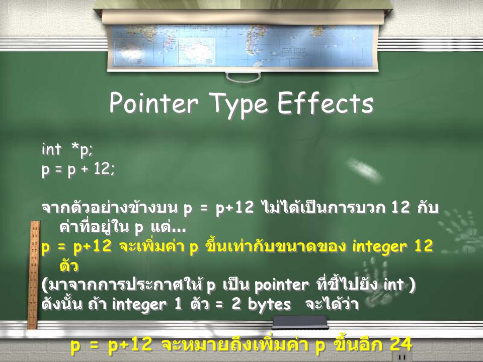 Pointer Type Effects int *p; p = p + 12; จากตัวอย่างข้างบน p = p+12 ไม่ได้เป็นการบวก 12 กับ ค่าที่อยู่ใน p แต่...