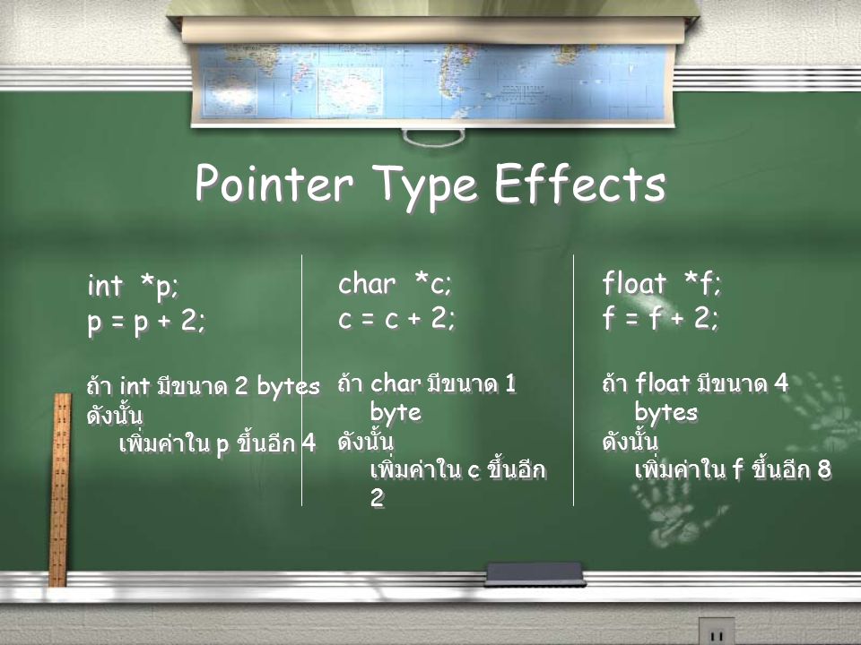 Pointer Type Effects int *p; p = p + 2; ถ้า int มีขนาด 2 bytes ดังนั้น เพิ่มค่าใน p ขึ้นอีก 4 int *p; p = p + 2; ถ้า int มีขนาด 2 bytes ดังนั้น เพิ่มค่าใน p ขึ้นอีก 4 char *c; c = c + 2; ถ้า char มีขนาด 1 byte ดังนั้น เพิ่มค่าใน c ขึ้นอีก 2 char *c; c = c + 2; ถ้า char มีขนาด 1 byte ดังนั้น เพิ่มค่าใน c ขึ้นอีก 2 float *f; f = f + 2; ถ้า float มีขนาด 4 bytes ดังนั้น เพิ่มค่าใน f ขึ้นอีก 8 float *f; f = f + 2; ถ้า float มีขนาด 4 bytes ดังนั้น เพิ่มค่าใน f ขึ้นอีก 8