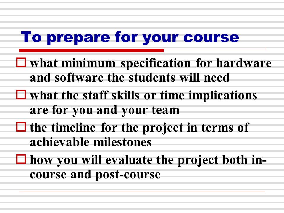 To prepare for your course  what minimum specification for hardware and software the students will need  what the staff skills or time implications are for you and your team  the timeline for the project in terms of achievable milestones  how you will evaluate the project both in- course and post-course