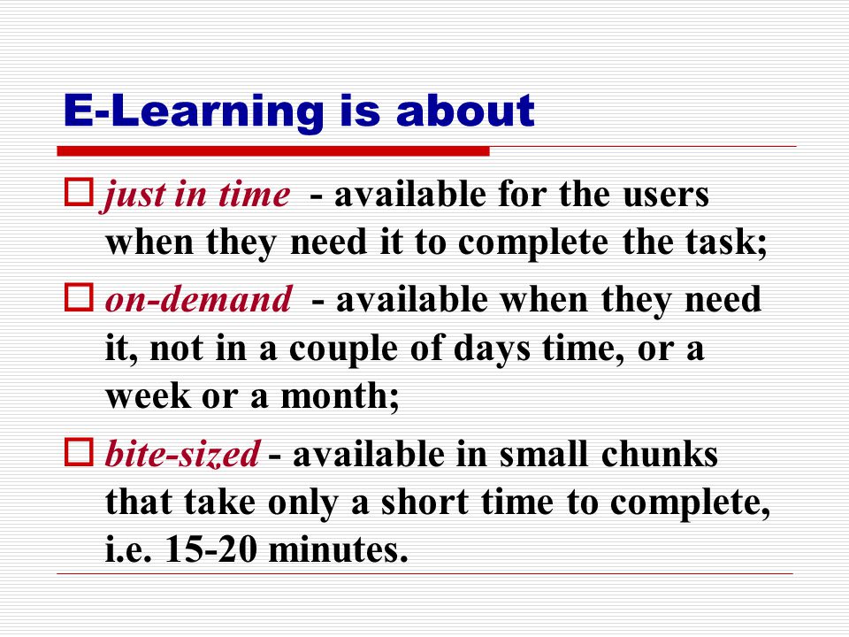 E-Learning is about  just in time - available for the users when they need it to complete the task;  on-demand - available when they need it, not in a couple of days time, or a week or a month;  bite-sized - available in small chunks that take only a short time to complete, i.e.