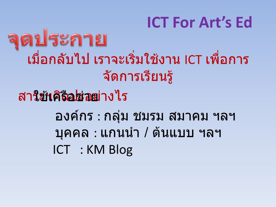 ICT For Art’s Ed เมื่อกลับไป เราจะเริ่มใช้งาน ICT เพื่อการ จัดการเรียนรู้ สาระฯศิลปะอย่างไร ใช้เครือข่าย องค์กร : กลุ่ม ชมรม สมาคม ฯลฯ บุคคล : แกนนำ / ต้นแบบ ฯลฯ ICT : KM Blog