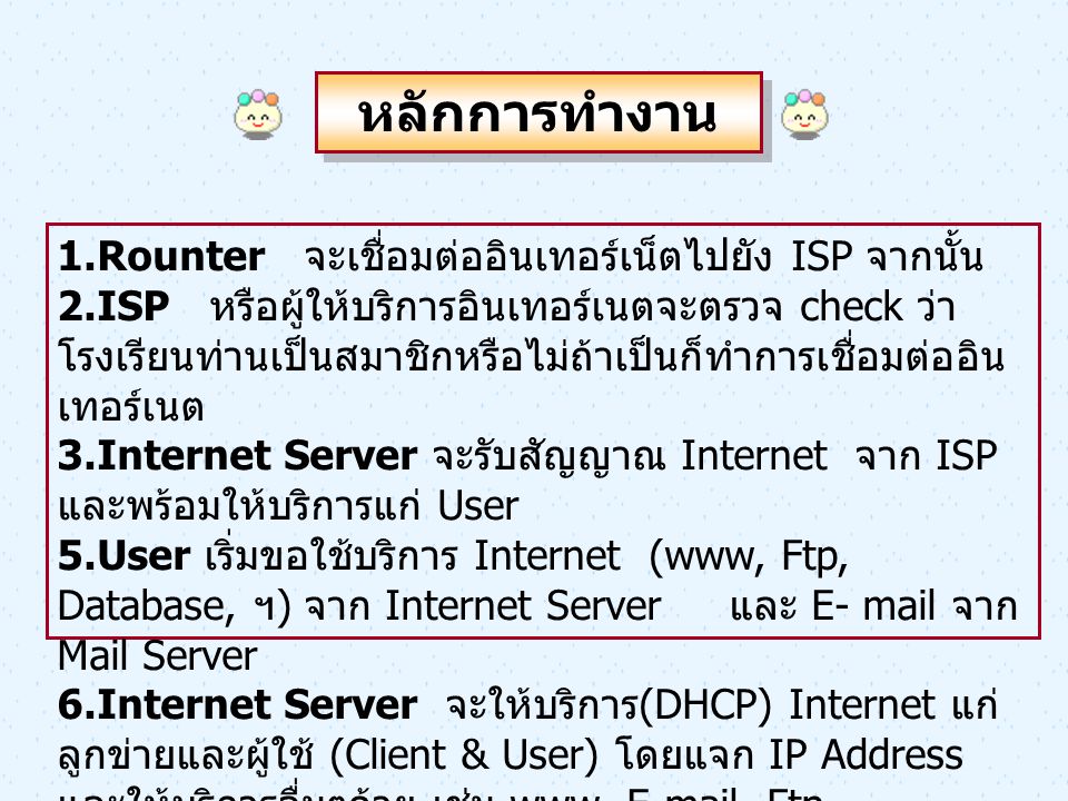 หลักการทำงาน 1.Rounter จะเชื่อมต่ออินเทอร์เน็ตไปยัง ISP จากนั้น 2.ISP หรือผู้ให้บริการอินเทอร์เนตจะตรวจ check ว่า โรงเรียนท่านเป็นสมาชิกหรือไม่ถ้าเป็นก็ทำการเชื่อมต่ออิน เทอร์เนต 3.Internet Server จะรับสัญญาณ Internet จาก ISP และพร้อมให้บริการแก่ User 5.User เริ่มขอใช้บริการ Internet (www, Ftp, Database, ฯ ) จาก Internet Server และ E- mail จาก Mail Server 6.Internet Server จะให้บริการ (DHCP) Internet แก่ ลูกข่ายและผู้ใช้ (Client & User) โดยแจก IP Address และให้บริการอื่นๆด้วย เช่น www,  , Ftp, Database, ฯ