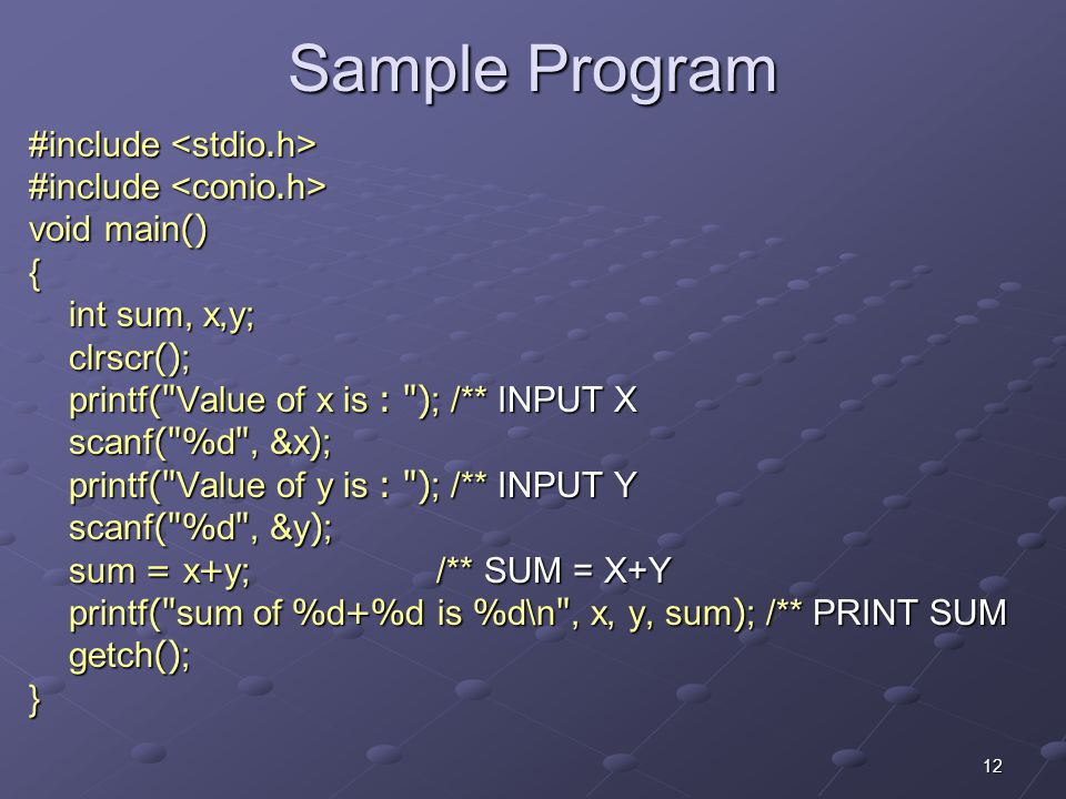 12 Sample Program #include #include void main() { int sum, x,y; clrscr(); printf( Value of x is : ); /** INPUT X scanf( %d , &x); printf( Value of y is : ); /** INPUT Y scanf( %d , &y); sum = x+y; /** SUM = X+Y printf( sum of %d+%d is %d\n , x, y, sum); /** PRINT SUM getch(); }
