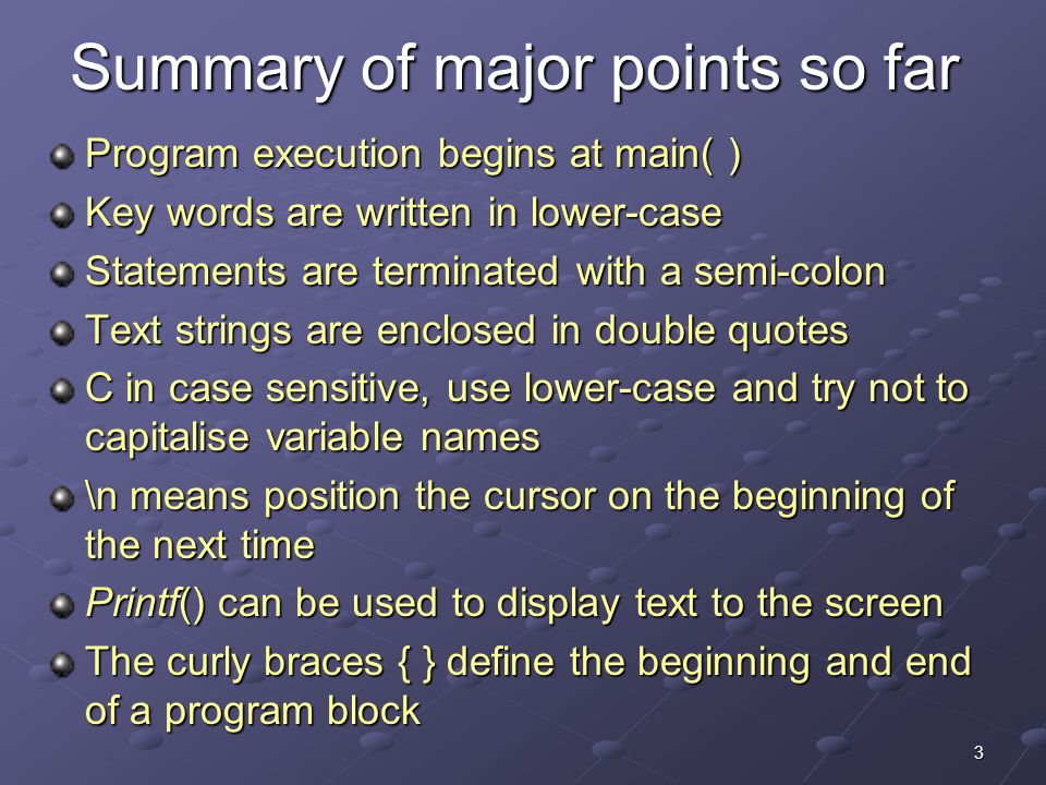 3 Summary of major points so far Program execution begins at main( ) Key words are written in lower-case Statements are terminated with a semi-colon Text strings are enclosed in double quotes C in case sensitive, use lower-case and try not to capitalise variable names \n means position the cursor on the beginning of the next time Printf() can be used to display text to the screen The curly braces { } define the beginning and end of a program block