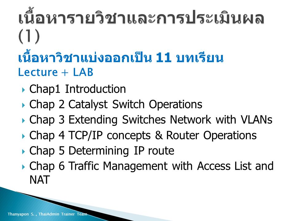 Thanyapon S., ThaiAdmin Trainer Team เนื้อหาวิชาแบ่งออกเป็น 11 บทเรียน Lecture + LAB  Chap1 Introduction  Chap 2 Catalyst Switch Operations  Chap 3 Extending Switches Network with VLANs  Chap 4 TCP/IP concepts & Router Operations  Chap 5 Determining IP route  Chap 6 Traffic Management with Access List and NAT