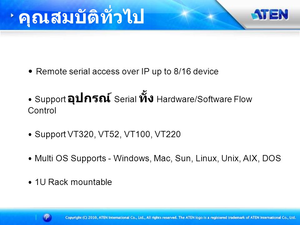 • Remote serial access over IP up to 8/16 device • Support อุปกรณ์ Serial ทั้ง Hardware/Software Flow Control • Support VT320, VT52, VT100, VT220 • Multi OS Supports - Windows, Mac, Sun, Linux, Unix, AIX, DOS • 1U Rack mountable คุณสมบัติทั่วไป