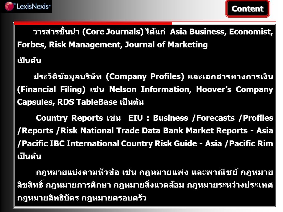 วารสารชั้นนำ (Core Journals) ได้แก่ Asia Business, Economist, Forbes, Risk Management, Journal of Marketing เป็นต้น ประวัติข้อมูลบริษัท (Company Profiles) และเอกสารทางการเงิน (Financial Filing) เช่น Nelson Information, Hoover’s Company Capsules, RDS TableBase เป็นต้น Country Reports เช่น EIU : Business /Forecasts /Profiles /Reports /Risk National Trade Data Bank Market Reports - Asia /Pacific IBC International Country Risk Guide - Asia /Pacific Rim เป็นต้น กฎหมายแบ่งตามหัวข้อ เช่น กฎหมายแพ่ง และพาณิชย์ กฎหมาย ลิขสิทธิ์ กฎหมายการศึกษา กฎหมายสิ่งแวดล้อม กฎหมายระหว่างประเทศ กฎหมายสิทธิบัตร กฎหมายครอบครัว Content