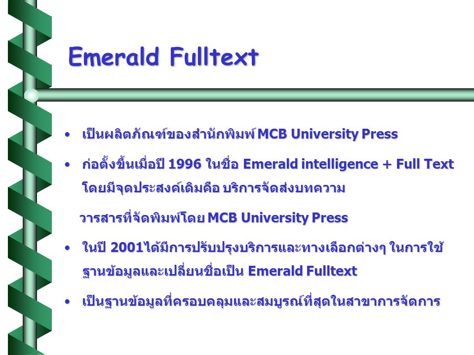 Emerald Fulltext •เป็นผลิตภัณฑ์ของสำนักพิมพ์ MCB University Press •ก่อตั้งขึ้นเมื่อปี 1996 ในชื่อ Emerald intelligence + Full Text โดยมีจุดประสงค์เดิมคือ บริการจัดส่งบทความ วารสารที่จัดพิมพ์โดย MCB University Press วารสารที่จัดพิมพ์โดย MCB University Press •ในปี 2001ได้มีการปรับปรุงบริการและทางเลือกต่างๆ ในการใช้ ฐานข้อมูลและเปลี่ยนชื่อเป็น Emerald Fulltext •เป็นฐานข้อมูลที่ครอบคลุมและสมบูรณ์ที่สุดในสาขาการจัดการ