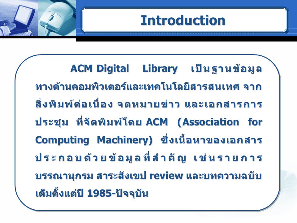ACM Digital Library เป็นฐานข้อมูล ทางด้านคอมพิวเตอร์และเทคโนโลยีสารสนเทศ จาก สิ่งพิมพ์ต่อเนื่อง จดหมายข่าว และเอกสารการ ประชุม ที่จัดพิมพ์โดย ACM (Association for Computing Machinery) ซึ่งเนื้อหาของเอกสาร ประกอบด้วยข้อมูลที่สำคัญ เช่นรายการ บรรณานุกรม สาระสังเขป review และบทความฉบับ เต็มตั้งแต่ปี 1985-ปัจจุบัน ACM Digital Library เป็นฐานข้อมูล ทางด้านคอมพิวเตอร์และเทคโนโลยีสารสนเทศ จาก สิ่งพิมพ์ต่อเนื่อง จดหมายข่าว และเอกสารการ ประชุม ที่จัดพิมพ์โดย ACM (Association for Computing Machinery) ซึ่งเนื้อหาของเอกสาร ประกอบด้วยข้อมูลที่สำคัญ เช่นรายการ บรรณานุกรม สาระสังเขป review และบทความฉบับ เต็มตั้งแต่ปี 1985-ปัจจุบัน IntroductionIntroduction