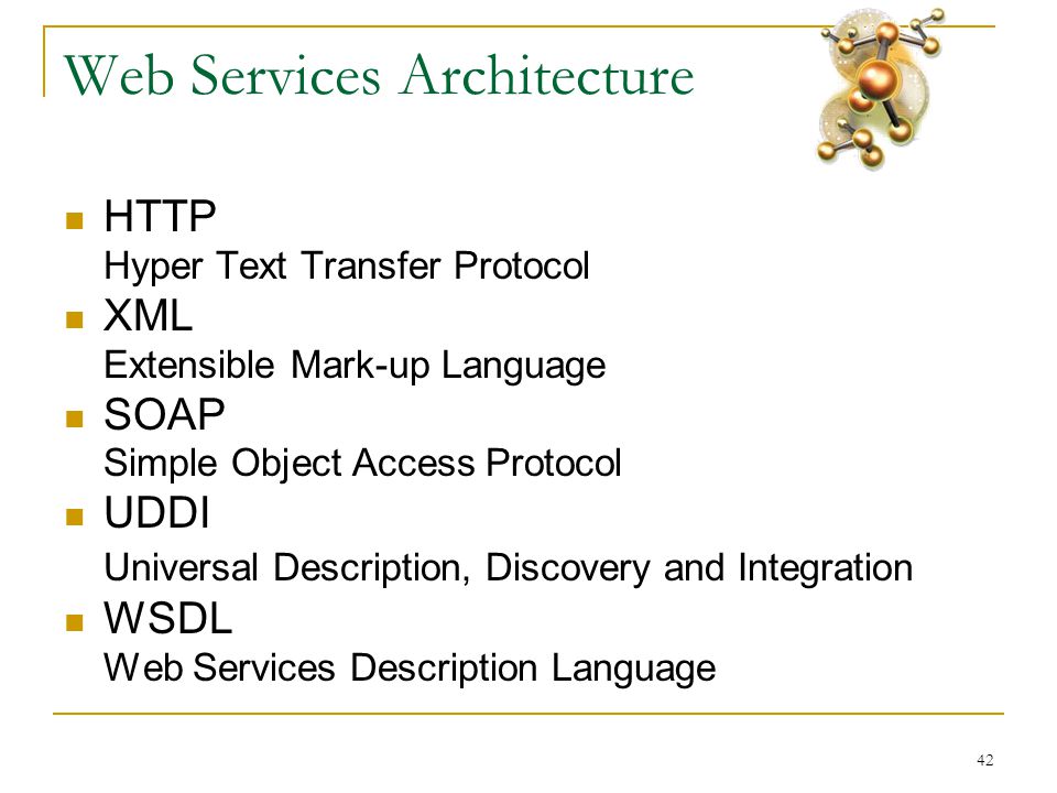 42 Web Services Architecture  HTTP Hyper Text Transfer Protocol  XML Extensible Mark-up Language  SOAP Simple Object Access Protocol  UDDI Universal Description, Discovery and Integration  WSDL Web Services Description Language
