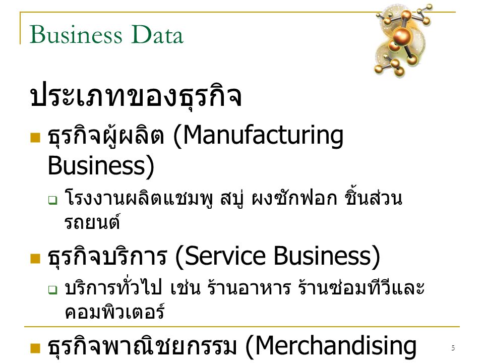 5 Business Data ประเภทของธุรกิจ  ธุรกิจผู้ผลิต (Manufacturing Business)  โรงงานผลิตแชมพู สบู่ ผงซักฟอก ชิ้นส่วน รถยนต์  ธุรกิจบริการ (Service Business)  บริการทั่วไป เช่น ร้านอาหาร ร้านซ่อมทีวีและ คอมพิวเตอร์  ธุรกิจพาณิชยกรรม (Merchandising Business)  ซื้อมาขาไปเช่น เปิดร้านมินิมาร์ หรือร้านค้าปลีก / ค้าส่งโดยทั่วไป
