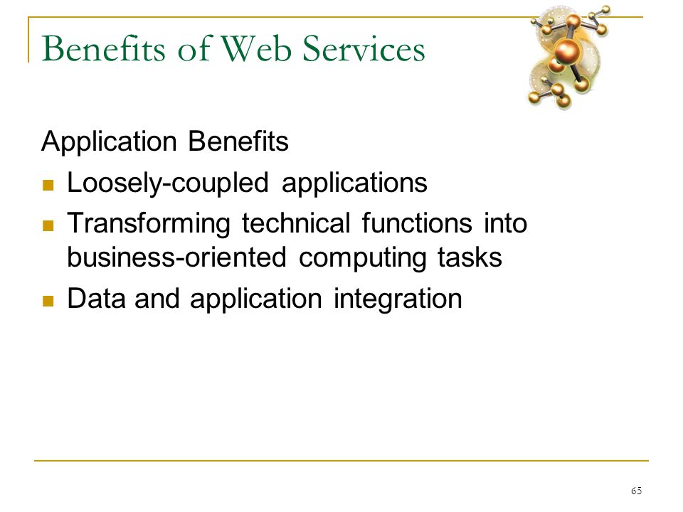 65 Benefits of Web Services Application Benefits  Loosely-coupled applications  Transforming technical functions into business-oriented computing tasks  Data and application integration