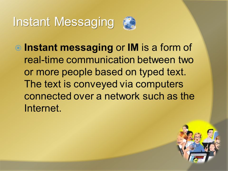 Instant Messaging  Instant messaging or IM is a form of real-time communication between two or more people based on typed text.