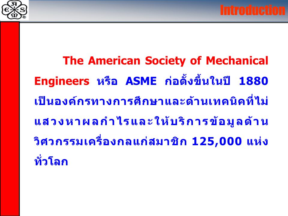 The American Society of Mechanical Engineers หรือ ASME ก่อตั้งขึ้นในปี 1880 เป็นองค์กรทางการศึกษาและด้านเทคนิคที่ไม่ แสวงหาผลกำไรและให้บริการข้อมูลด้าน วิศวกรรมเครื่องกลแก่สมาชิก 125,000 แห่ง ทั่วโลก Introduction
