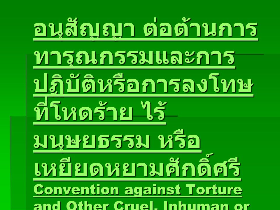 อนุสัญญา ต่อต้านการ ทารุณกรรมและการ ปฏิบัติหรือการลงโทษ ที่โหดร้าย ไร้ มนุษยธรรม หรือ เหยียดหยามศักดิ์ศรี Convention against Torture and Other Cruel, Inhuman or Degrading Treatment or Punishment (1984) อนุสัญญา ต่อต้านการ ทารุณกรรมและการ ปฏิบัติหรือการลงโทษ ที่โหดร้าย ไร้ มนุษยธรรม หรือ เหยียดหยามศักดิ์ศรี Convention against Torture and Other Cruel, Inhuman or Degrading Treatment or Punishment (1984)