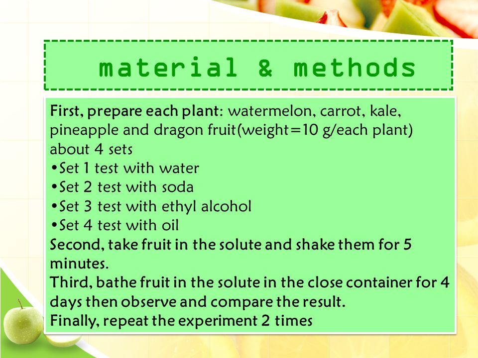 material & methods First, prepare each plant: watermelon, carrot, kale, pineapple and dragon fruit(weight=10 g/each plant) about 4 sets •Set 1 test with water •Set 2 test with soda •Set 3 test with ethyl alcohol •Set 4 test with oil Second, take fruit in the solute and shake them for 5 minutes.