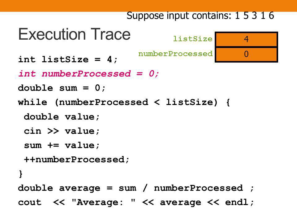 Execution Trace int listSize = 4; int numberProcessed = 0; double sum = 0; while (numberProcessed < listSize) { double value; cin >> value; sum += value; ++numberProcessed; } double average = sum / numberProcessed ; cout << Average: << average << endl; Suppose input contains: listSize 4