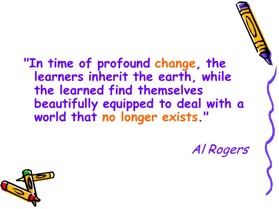 In time of profound change, the learners inherit the earth, while the learned find themselves beautifully equipped to deal with a world that no longer exists. Al Rogers