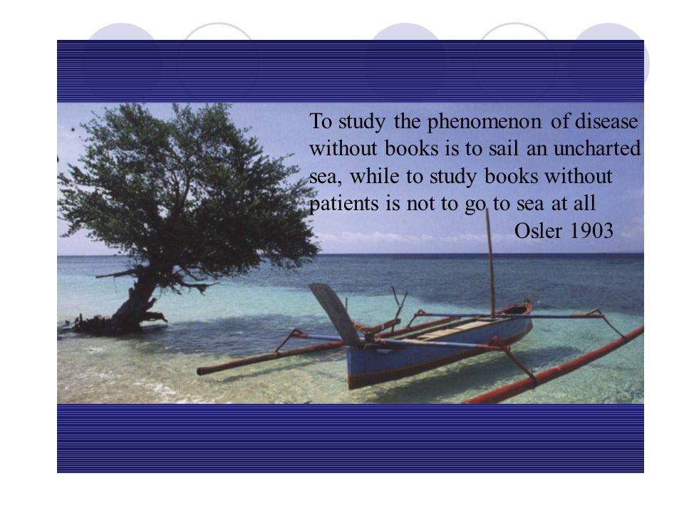 To study the phenomenon of disease without books is to sail an uncharted sea, while to study books without patients is not to go to sea at all Osler 1903