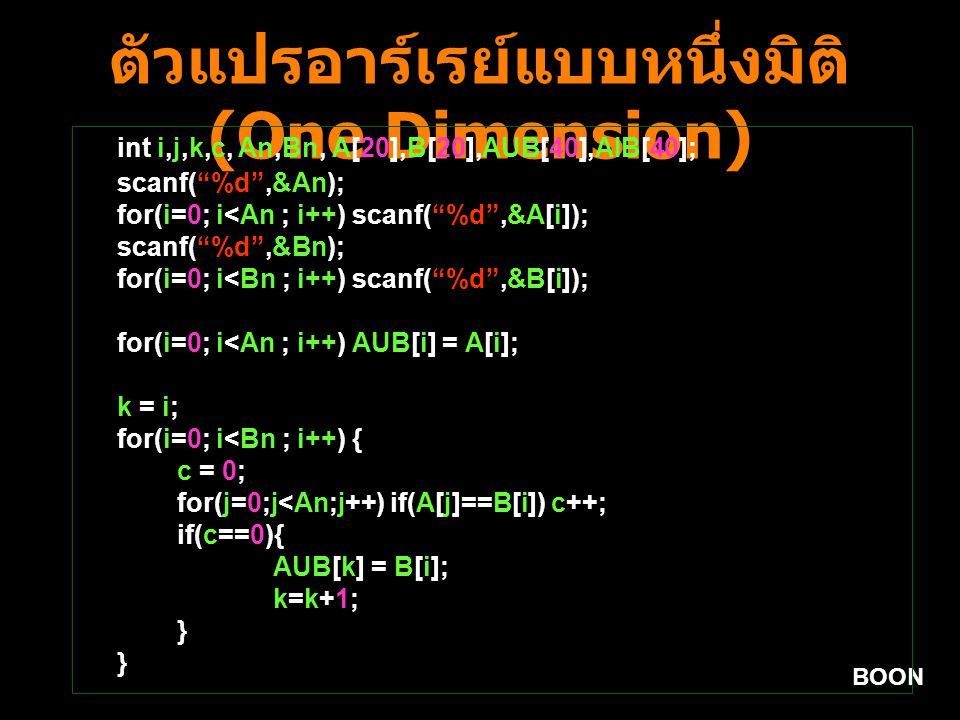 BOON ตัวแปรอาร์เรย์แบบหนึ่งมิติ (One Dimension) int i,j,k,c, An,Bn, A[20],B[20],AUB[40],AIB[40]; scanf( %d ,&An); for(i=0; i<An ; i++) scanf( %d ,&A[i]); scanf( %d ,&Bn); for(i=0; i<Bn ; i++) scanf( %d ,&B[i]); for(i=0; i<An ; i++) AUB[i] = A[i]; k = i; for(i=0; i<Bn ; i++) { c = 0; for(j=0;j<An;j++) if(A[j]==B[i]) c++; if(c==0){ AUB[k] = B[i]; k=k+1; }