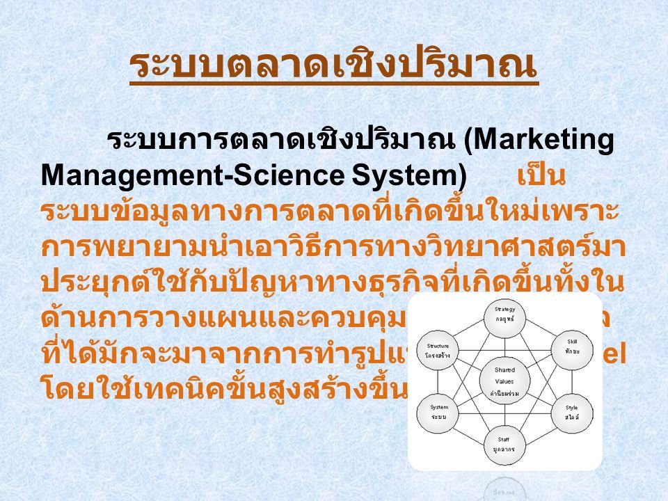ระบบตลาดเชิงปริมาณ ระบบการตลาดเชิงปริมาณ (Marketing Management-Science System) เป็นระบบข้อมูลทางการตลาดที่ เกิดขึ้นใหม่เพราะการพยายามนำเอาวิธีการ ทางวิทยาศาสตร์มาประยุกต์ใช้กับปัญหาทาง ธุรกิจที่เกิดขึ้นทั้งในด้านการวางแผนและ ควบคุมส่วนใหญ่ ข้อมูลที่ได้มักจะมาจากการ ทำรูปแบบจำลอง Model โดยใช้เทคนิคขั้นสูง สร้างขึ้น
