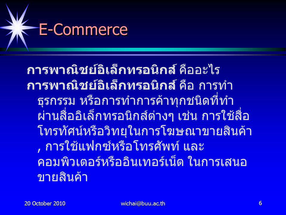 20 October E-CommerceE-Commerce การพาณิชย์อิเล็กทรอนิกส์ คืออะไร การพาณิชย์อิเล็กทรอนิกส์ คือ การทำ ธุรกรรม หรือการทำการค้าทุกชนิดที่ทำ ผ่านสื่ออิเล็กทรอนิกส์ต่างๆ เช่น การใช้สื่อ โทรทัศน์หรือวิทยุในการโฆษณาขายสินค้า, การใช้แฟกซ์หรือโทรศัพท์ และ คอมพิวเตอร์หรืออินเทอร์เน็ต ในการเสนอ ขายสินค้า