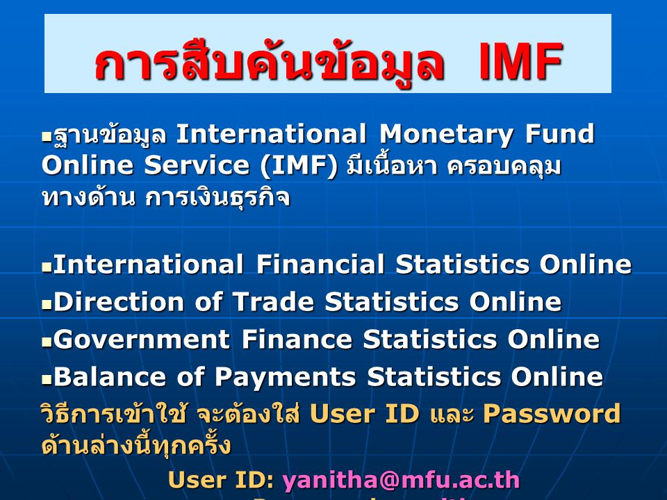 การสืบค้นข้อมูล IMF  ฐานข้อมูล International Monetary Fund Online Service (IMF) มีเนื้อหา ครอบคลุม ทางด้าน การเงินธุรกิจ  International Financial Statistics Online  Direction of Trade Statistics Online  Government Finance Statistics Online  Balance of Payments Statistics Online วิธีการเข้าใช้ จะต้องใส่ User ID และ Password ด้านล่างนี้ทุกครั้ง User ID: Password: yanitha