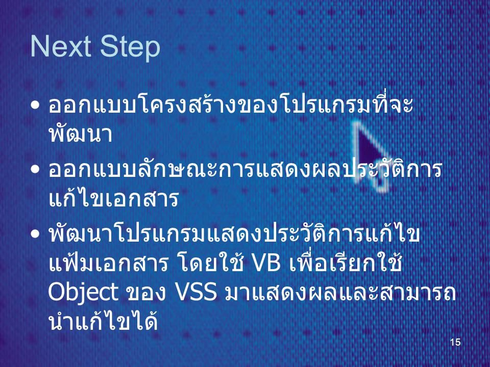 15 Next Step • ออกแบบโครงสร้างของโปรแกรมที่จะ พัฒนา • ออกแบบลักษณะการแสดงผลประวัติการ แก้ไขเอกสาร • พัฒนาโปรแกรมแสดงประวัติการแก้ไข แฟ้มเอกสาร โดยใช้ VB เพื่อเรียกใช้ Object ของ VSS มาแสดงผลและสามารถ นำแก้ไขได้
