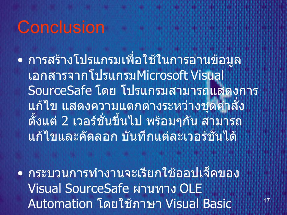17 Conclusion • การสร้างโปรแกรมเพื่อใช้ในการอ่านข้อมูล เอกสารจากโปรแกรม Microsoft Visual SourceSafe โดย โปรแกรมสามารถแสดงการ แก้ไข แสดงความแตกต่างระหว่างชุดคำสั่ง ตั้งแต่ 2 เวอร์ชั่นขึ้นไป พร้อมๆกัน สามารถ แก้ไขและคัดลอก บันทึกแต่ละเวอร์ชั่นได้ • กระบวนการทำงานจะเรียกใช้ออปเจ็คของ Visual SourceSafe ผ่านทาง OLE Automation โดยใช้ภาษา Visual Basic