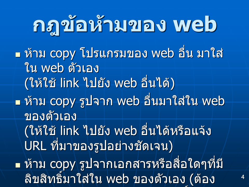 4 กฎข้อห้ามของ web  ห้าม copy โปรแกรมของ web อื่น มาใส่ ใน web ตัวเอง ( ให้ใช้ link ไปยัง web อื่นได้ )  ห้าม copy รูปจาก web อื่นมาใส่ใน web ของตัวเอง ( ให้ใช้ link ไปยัง web อื่นได้หรือแจ้ง URL ที่มาของรูปอย่างชัดเจน )  ห้าม copy รูปจากเอกสารหรือสื่อใดๆที่มี ลิขสิทธิ์มาใส่ใน web ของตัวเอง ( ต้อง ได้รับอนุญาตจากเจ้าของลิขสิทธิ์ก่อน )