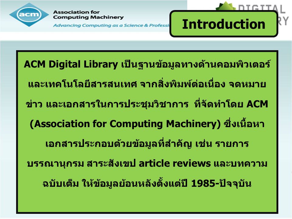 ACM Digital Library เป็นฐานข้อมูลทางด้านคอมพิวเตอร์ และเทคโนโลยีสารสนเทศ จากสิ่งพิมพ์ต่อเนื่อง จดหมาย ข่าว และเอกสารในการประชุมวิชาการ ที่จัดทำโดย ACM (Association for Computing Machinery) ซึ่งเนื้อหา เอกสารประกอบด้วยข้อมูลที่สำคัญ เช่น รายการ บรรณานุกรม สาระสังเขป article reviews และบทความ ฉบับเต็ม ให้ข้อมูลย้อนหลังตั้งแต่ปี 1985-ปัจจุบัน Introduction