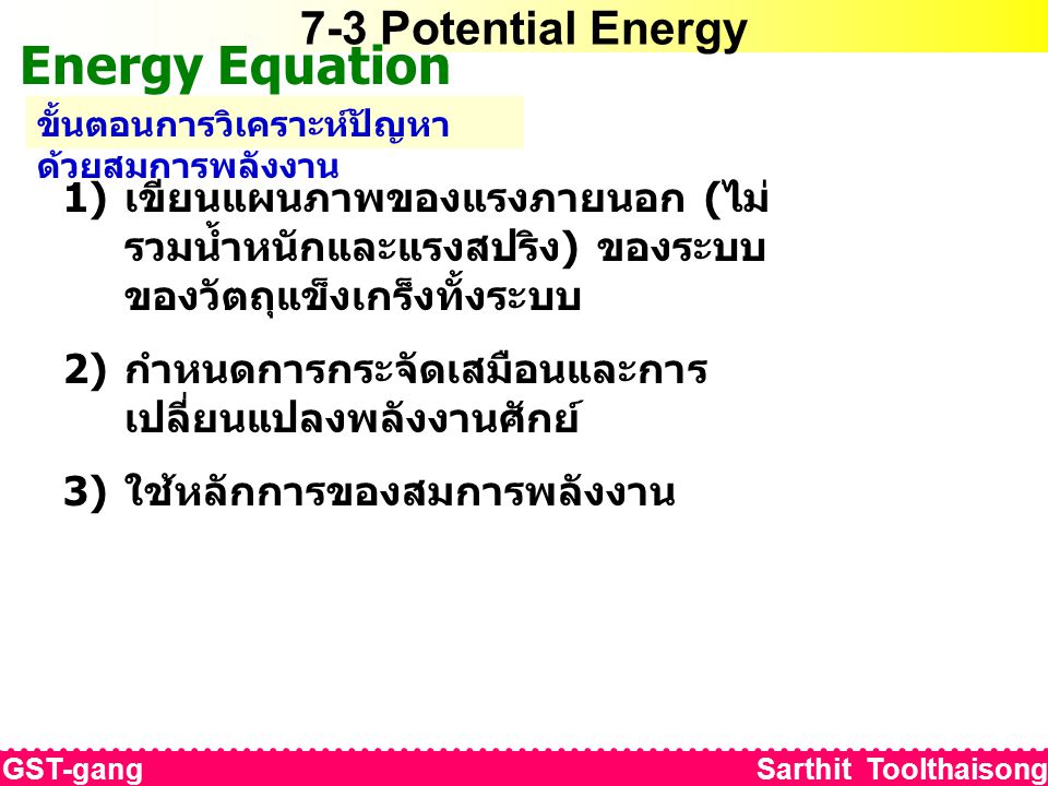 7-3 Potential Energy Energy Equation ขั้นตอนการวิเคราะห์ปัญหา ด้วยสมการพลังงาน 1) เขียนแผนภาพของแรงภายนอก ( ไม่ รวมน้ำหนักและแรงสปริง ) ของระบบ ของวัตถุแข็งเกร็งทั้งระบบ 2) กำหนดการกระจัดเสมือนและการ เปลี่ยนแปลงพลังงานศักย์ 3) ใช้หลักการของสมการพลังงาน GST-gang Sarthit Toolthaisong