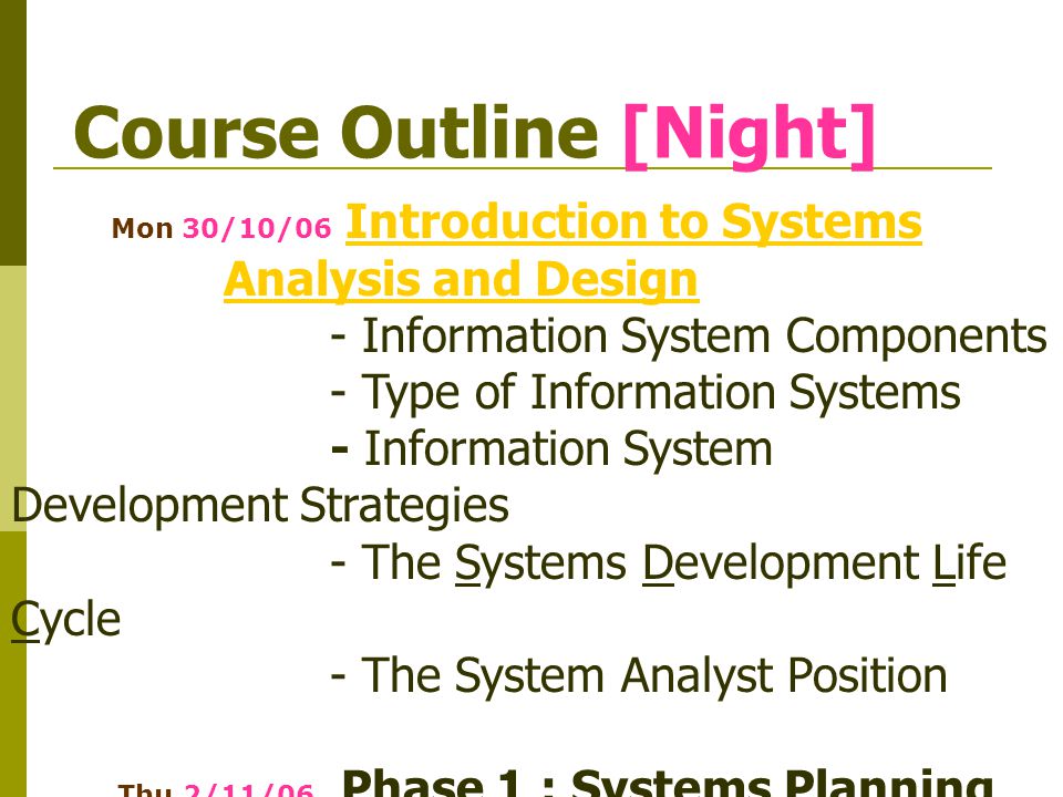 Course Outline [Night] Mon 30/10/06 Introduction to Systems Analysis and DesignIntroduction to Systems Analysis and Design - Information System Components - Type of Information Systems - Information System Development Strategies - The Systems Development Life Cycle - The System Analyst Position Thu 2/11/06 Phase 1 : Systems Planning - Preliminary InvestigationPreliminary Investigation