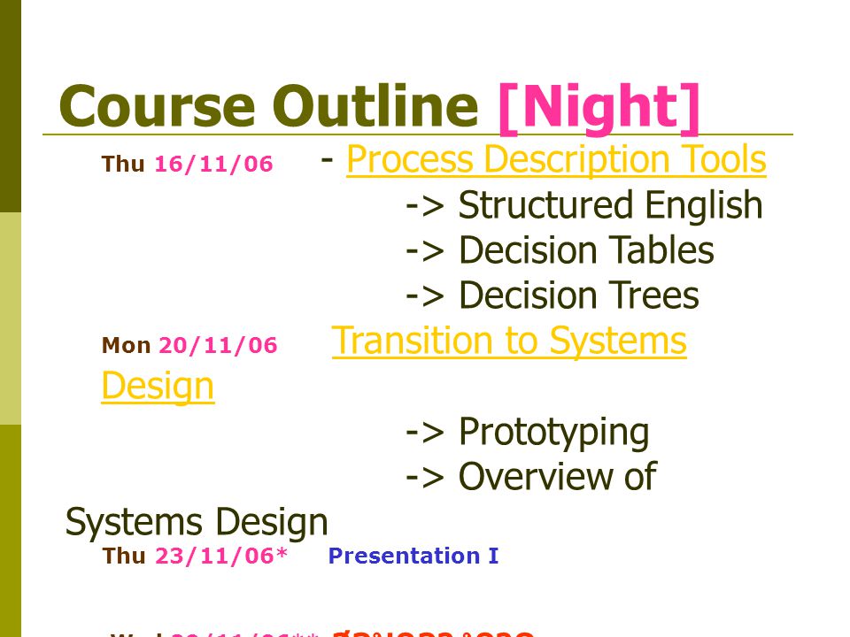 Course Outline [Night] Thu 16/11/06 - Process Description ToolsProcess Description Tools -> Structured English -> Decision Tables -> Decision Trees Mon 20/11/06 Transition to Systems DesignTransition to Systems Design -> Prototyping -> Overview of Systems Design Thu 23/11/06* Presentation I Wed 29/11/06** สอบกลางภาค