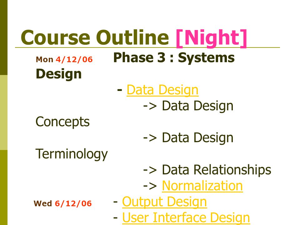 Course Outline [Night] Mon 4/12/06 Phase 3 : Systems Design - Data DesignData Design -> Data Design Concepts -> Data Design Terminology -> Data Relationships -> NormalizationNormalization Wed 6/12/06 - Output DesignOutput Design - User Interface DesignUser Interface Design - Input Design