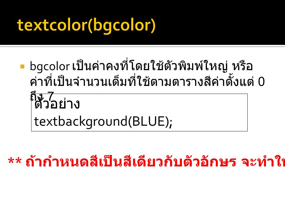  bgcolor เป็นค่าคงที่โดยใช้ตัวพิมพ์ใหญ่ หรือ ค่าที่เป็นจำนวนเต็มที่ใช้ตามตารางสีค่าตั้งแต่ 0 ถึง 7 ตัวอย่าง textbackground(BLUE); ** ถ้ากำหนดสีเป็นสีเดียวกับตัวอักษร จะทำให้มองไม่เห็นข้อความบนจอภาพ
