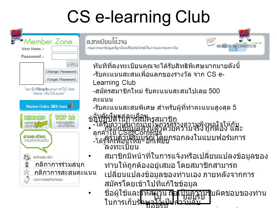 CS e-learning Club ทันทีที่ลงทะเบียนคุณจะได้รับสิทธิพิเศษมากมายดังนี้ - รับคะแนนสะสมเพื่อแลกของรางวัล จาก CS e- Learning Club - สมัครสมาชิกใหม่ รับคะแนนสะสมไปเลย 500 คะแนน - รับคะแนนสะสมพิเศษ สำหรับผู้ที่ทำคะแนนสูงสุด 5 อันดับในแต่ละเดือน - ได้รับความรู้มากมายในการสร้างความพึงพอใจให้กับ ลูกค้าใน - ได้รู้จักเพื่อนใหม่ อีกเพียบ ข้อปฏิบัติในการสมัครสมาชิก • กรอกข้อมูลส่วนตัวด้วยความจริง ถูกต้อง และ ครบถ้วนสมบูรณ์โดยกรอกลงในแบบฟอร์มการ ลงทะเบียน • สมาชิกมีหน้าที่ในการแจ้งหรือเปลี่ยนแปลงข้อมูลของ ท่านให้ถูกต้องอยู่เสมอ โดยสมาชิกสามารถ เปลี่ยนแปลงข้อมูลของท่านเอง ภายหลังจากการ สมัครโดยเข้าไปที่แก้ไขข้อมูล • ชื่อผู้ใช้และรหัสผ่าน ถือเป็นความรับผิดชอบของท่าน ในการเก็บรักษาไว้เป็นความลับ • ท่านตกลงและยอมรับการส่งข้อมูลเพื่อแจ้งให้ทราบ ถึงการเปลี่ยนแปลง หรือเพื่อวัตถุประสงค์อื่นใดตามที่ ทีมงานเห็นสมควร ไม่ ยอมรับ ยอมรับ กติกาการร่วมสนุก กติกาการสะสมคะแนน