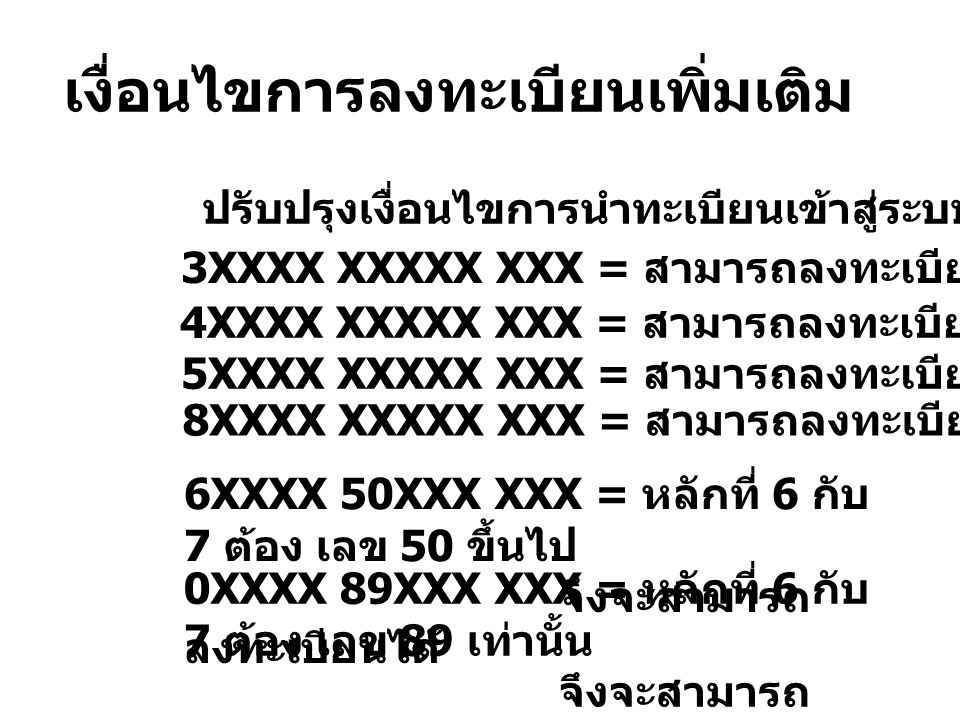 เงื่อนไขการลงทะเบียนเพิ่มเติม ปรับปรุงเงื่อนไขการนำทะเบียนเข้าสู่ระบบ ดังนี้ 3XXXX XXXXX XXX = สามารถลงทะเบียนได้ 4XXXX XXXXX XXX = สามารถลงทะเบียนได้ 5XXXX XXXXX XXX = สามารถลงทะเบียนได้ 8XXXX XXXXX XXX = สามารถลงทะเบียนได้ 6XXXX 50XXX XXX = หลักที่ 6 กับ 7 ต้อง เลข 50 ขึ้นไป จึงจะสามารถ ลงทะเบียนได้ 0XXXX 89XXX XXX = หลักที่ 6 กับ 7 ต้อง เลข 89 เท่านั้น จึงจะสามารถ ลงทะเบียนได้